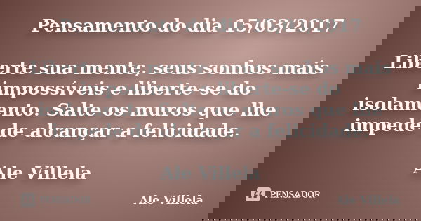 Pensamento do dia 15/03/2017 Liberte sua mente, seus sonhos mais impossíveis e liberte-se do isolamento. Salte os muros que lhe impede de alcançar a felicidade.... Frase de ALE VILLELA.