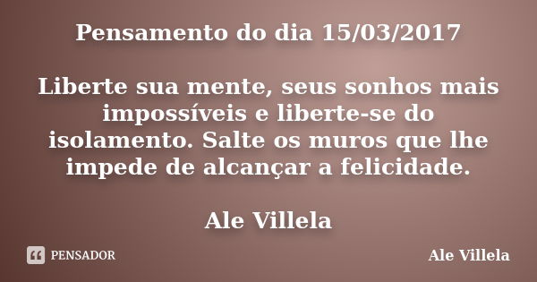 Pensamento do dia 15/03/2017 Liberte sua mente, seus sonhos mais impossíveis e liberte-se do isolamento. Salte os muros que lhe impede de alcançar a felicidade.... Frase de ALE VILLELA.