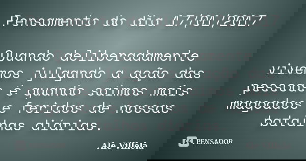 Pensamento do dia 17/01/2017 Quando deliberadamente vivemos julgando a ação das pessoas é quando saímos mais magoados e feridos de nossas batalhas diárias.... Frase de ALE VILLELA.
