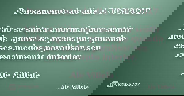 Pensamento do dia 17/03/2017 Não se sinta anormal por sentir medo, agora se preocupe quando esses medos paralisar seu crescimento interior. Ale Villela... Frase de ALE VILLELA.
