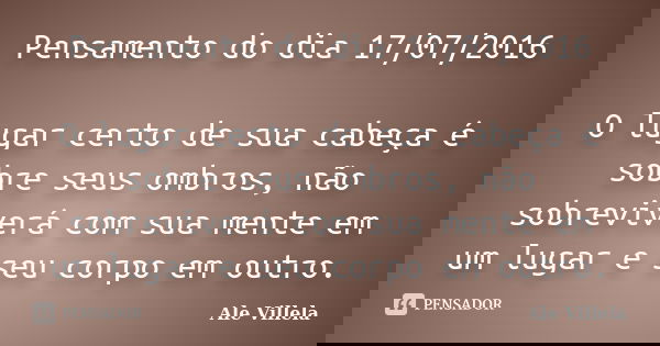 Pensamento do dia 17/07/2016 O lugar certo de sua cabeça é sobre seus ombros, não sobreviverá com sua mente em um lugar e seu corpo em outro.... Frase de Ale Villela.