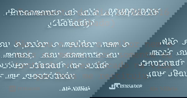 Pensamento do dia 20/08/2016 (Sábado) Não sou o pior o melhor nem o mais ou menos, sou somente eu tentando viver focado na vida que Deus me restituiu.... Frase de Ale Villela.