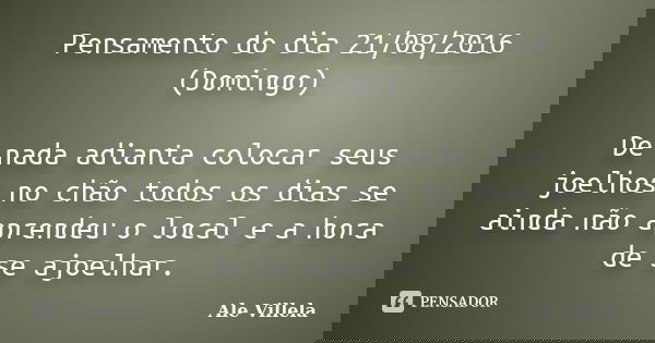 Pensamento do dia 21/08/2016 (Domingo) De nada adianta colocar seus joelhos no chão todos os dias se ainda não aprendeu o local e a hora de se ajoelhar.... Frase de Ale Villela.
