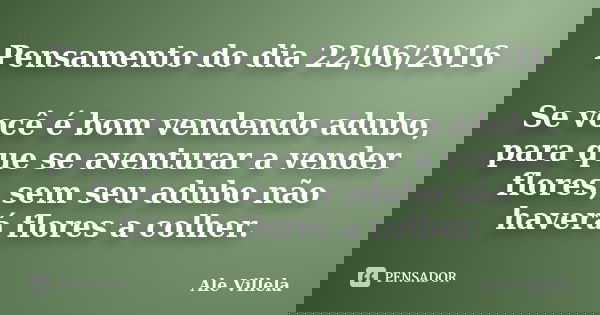 Pensamento do dia 22/06/2016 Se você é bom vendendo adubo, para que se aventurar a vender flores, sem seu adubo não haverá flores a colher.... Frase de Ale Villela.