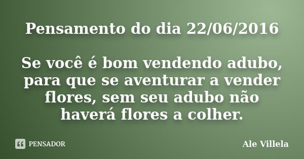 Pensamento do dia 22/06/2016 Se você é bom vendendo adubo, para que se aventurar a vender flores, sem seu adubo não haverá flores a colher.... Frase de Ale Villela.