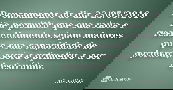 Pensamento do dia 23/05/2016 Se permitir que sua raiva e ressentimento sejam maiores que sua capacidade de perdoar, será o primeiro a ser destruído.... Frase de Ale Villela.