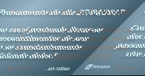 Pensamento do dia 27/04/2017 Como você pretende livrar-se dos ressentimentos de seu passado se constantemente vive falando deles?... Frase de ALE VILLELA.