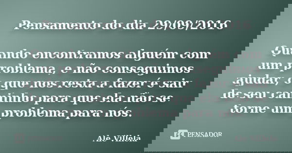 Pensamento do dia 29/09/2016 Quando encontramos alguém com um problema, e não conseguimos ajudar, o que nos resta a fazer é sair de seu caminho para que ela não... Frase de Ale Villela.
