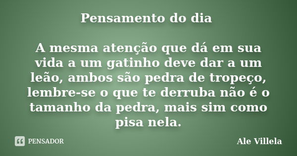 Pensamento do dia A mesma atenção que dá em sua vida a um gatinho deve dar a um leão, ambos são pedra de tropeço, lembre-se o que te derruba não é o tamanho da ... Frase de Ale Villela.