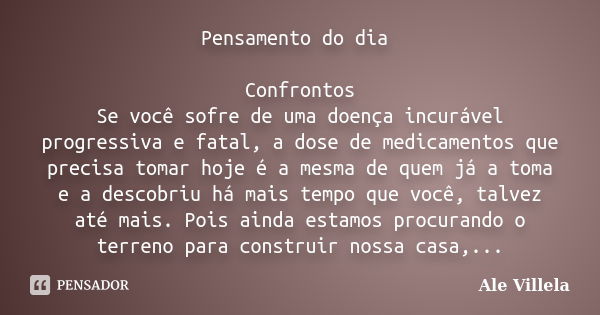 Pensamento do dia Confrontos Se você sofre de uma doença incurável progressiva e fatal, a dose de medicamentos que precisa tomar hoje é a mesma de quem já a tom... Frase de Ale Villela.