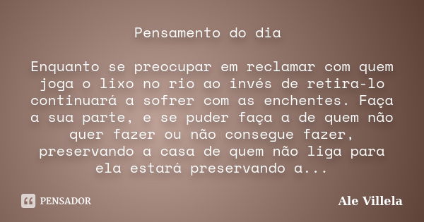 Pensamento do dia Enquanto se preocupar em reclamar com quem joga o lixo no rio ao invés de retira-lo continuará a sofrer com as enchentes. Faça a sua parte, e ... Frase de Ale Villela.