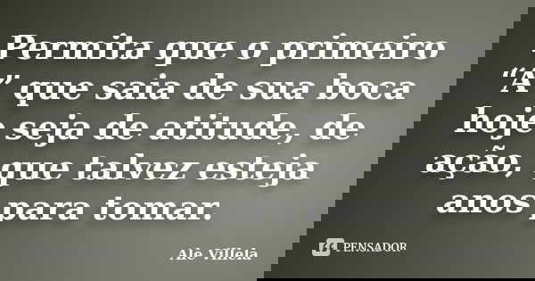 Permita que o primeiro “A” que saia de sua boca hoje seja de atitude, de ação, que talvez esteja anos para tomar.... Frase de ALE VILLELA.