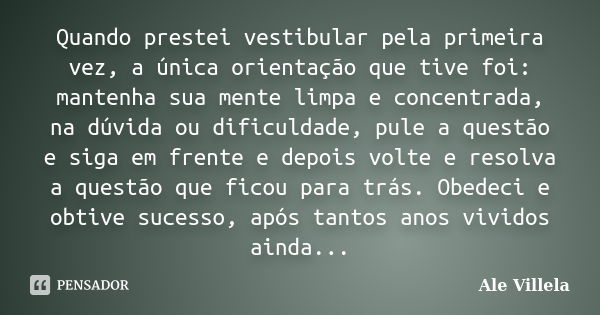 Quando prestei vestibular pela primeira vez, a única orientação que tive foi: mantenha sua mente limpa e concentrada, na dúvida ou dificuldade, pule a questão e... Frase de ALE VILLELA.