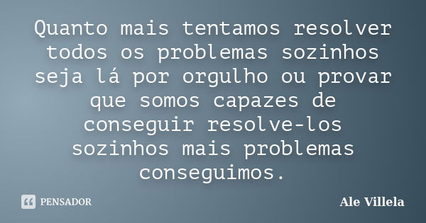 Quanto mais tentamos resolver todos os problemas sozinhos seja lá por orgulho ou provar que somos capazes de conseguir resolve-los sozinhos mais problemas conse... Frase de Ale Villela.