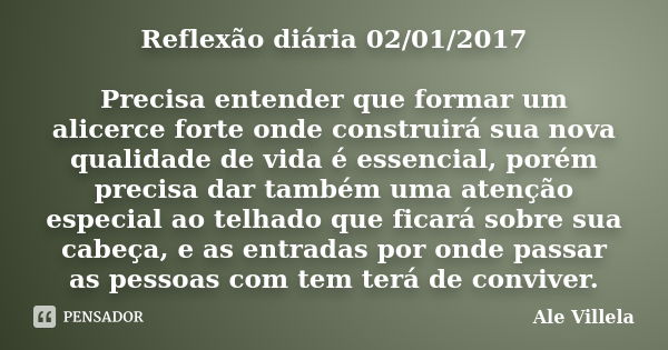 Reflexão diária 02/01/2017 Precisa entender que formar um alicerce forte onde construirá sua nova qualidade de vida é essencial, porém precisa dar também uma at... Frase de ALE VILLELA.