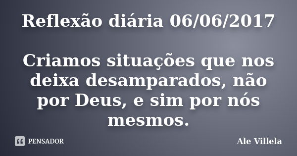 Reflexão diária 06/06/2017 Criamos situações que nos deixa desamparados, não por Deus, e sim por nós mesmos.... Frase de ALE VILLELA.