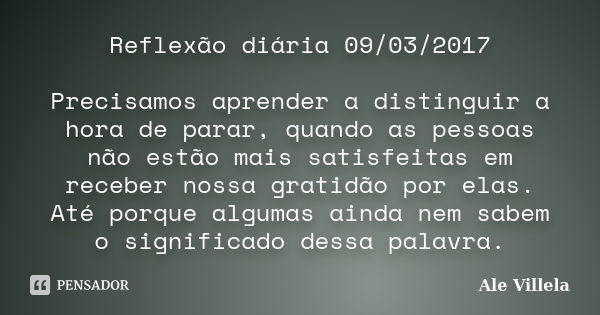 Reflexão diária 09/03/2017 Precisamos aprender a distinguir a hora de parar, quando as pessoas não estão mais satisfeitas em receber nossa gratidão por elas. At... Frase de ALE VILLELA.