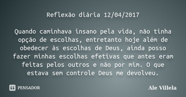 Reflexão diária 12/04/2017 Quando caminhava insano pela vida, não tinha opção de escolhas, entretanto hoje além de obedecer às escolhas de Deus, ainda posso faz... Frase de ALE VILLELA.