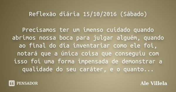 Reflexão diária 15/10/2016 (Sábado) Precisamos ter um imenso cuidado quando abrimos nossa boca para julgar alguém, quando ao final do dia inventariar como ele f... Frase de Ale Villela.