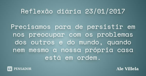 Reflexão diária 23/01/2017 Precisamos para de persistir em nos preocupar com os problemas dos outros e do mundo, quando nem mesmo a nossa própria casa está em o... Frase de ALE VILLELA.