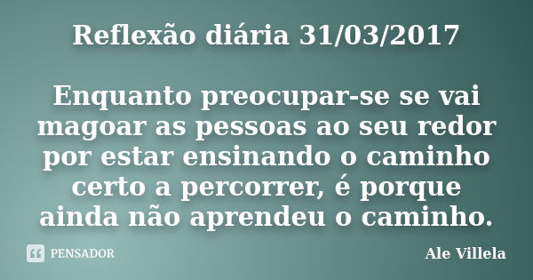 Reflexão diária 31/03/2017 Enquanto preocupar-se se vai magoar as pessoas ao seu redor por estar ensinando o caminho certo a percorrer, é porque ainda não apren... Frase de ALE VILLELA.