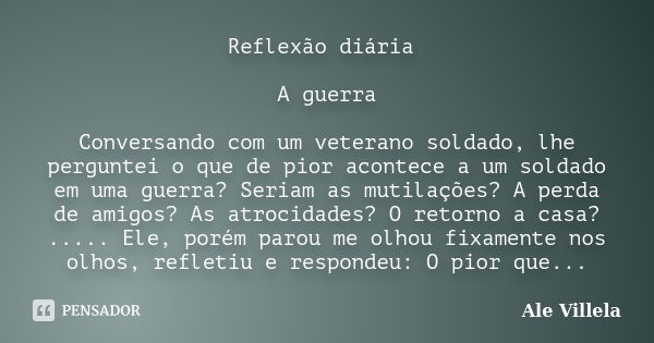 Reflexão diária A guerra Conversando com um veterano soldado, lhe perguntei o que de pior acontece a um soldado em uma guerra? Seriam as mutilações? A perda de ... Frase de Ale Villela.