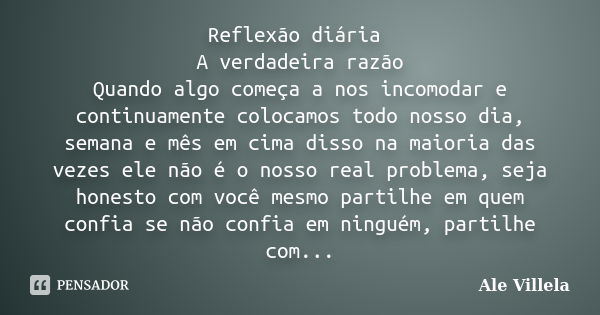 Reflexão diária A verdadeira razão Quando algo começa a nos incomodar e continuamente colocamos todo nosso dia, semana e mês em cima disso na maioria das vezes ... Frase de Ale Villela.