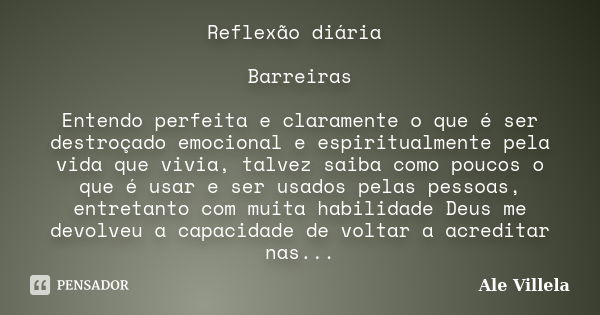 Reflexão diária Barreiras Entendo perfeita e claramente o que é ser destroçado emocional e espiritualmente pela vida que vivia, talvez saiba como poucos o que é... Frase de Ale Villela.