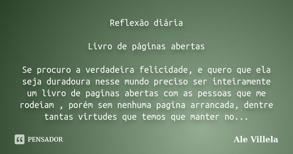 Reflexão diária Livro de páginas abertas Se procuro a verdadeira felicidade, e quero que ela seja duradoura nesse mundo preciso ser inteiramente um livro de pag... Frase de Ale Villela.