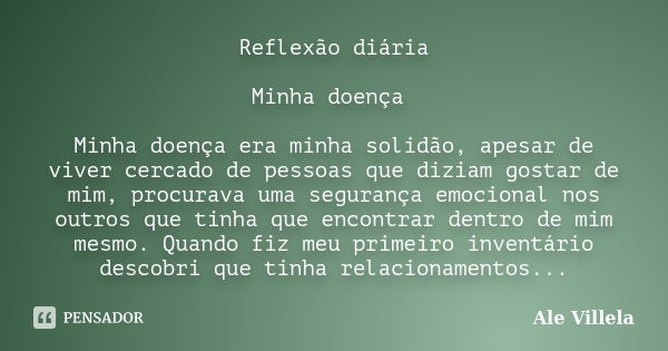 Reflexão diária Minha doença Minha doença era minha solidão, apesar de viver cercado de pessoas que diziam gostar de mim, procurava uma segurança emocional nos ... Frase de Ale Villela.