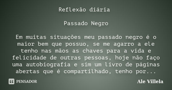 Reflexão diária Passado Negro Em muitas situações meu passado negro é o maior bem que possuo, se me agarro a ele tenho nas mãos as chaves para a vida e felicida... Frase de Ale Villela.