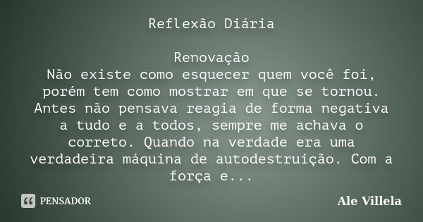 Reflexão Diária Renovação Não existe como esquecer quem você foi, porém tem como mostrar em que se tornou. Antes não pensava reagia de forma negativa a tudo e a... Frase de Ale Villela.