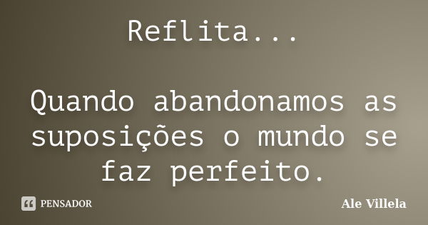 Reflita... Quando abandonamos as suposições o mundo se faz perfeito.... Frase de ALE VILLELA.