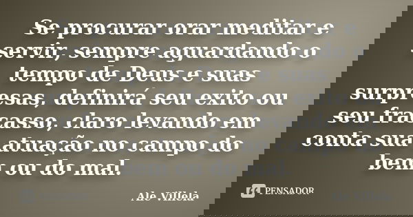 Se procurar orar meditar e servir, sempre aguardando o tempo de Deus e suas surpresas, definirá seu exito ou seu fracasso, claro levando em conta sua atuação no... Frase de Ale Villela.