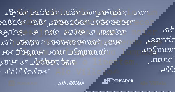 Seja sábio não um gênio, um sábio não precisa oferecer desejos, e não vive a maior parte do tempo dependendo que alguém esfregue sua lampada para que o libertem... Frase de ALE VILLELA.
