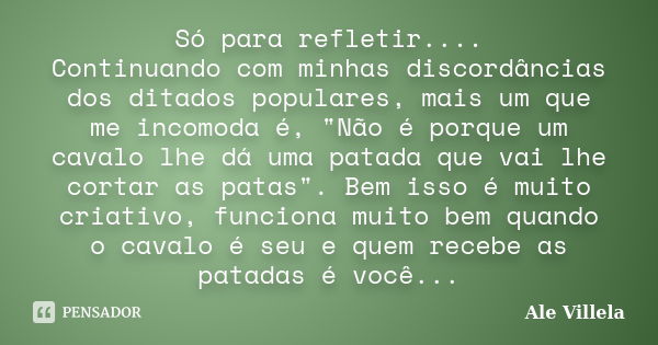 Só para refletir.... Continuando com minhas discordâncias dos ditados populares, mais um que me incomoda é, "Não é porque um cavalo lhe dá uma patada que v... Frase de ALE VILLELA.