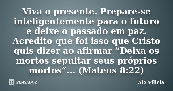 Viva o presente. Prepare-se inteligentemente para o futuro e deixe o passado em paz. Acredito que foi isso que Cristo quis dizer ao afirmar “Deixa os mortos sep... Frase de Ale Villela.