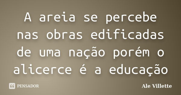 A areia se percebe nas obras edificadas de uma nação porém o alicerce é a educação... Frase de Ale Villette.