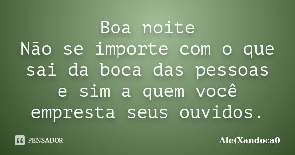 Boa noite Não se importe com o que sai da boca das pessoas e sim a quem você empresta seus ouvidos.... Frase de Ale(Xandoca0.