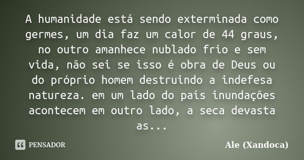 A humanidade está sendo exterminada como germes, um dia faz um calor de 44 graus, no outro amanhece nublado frio e sem vida, não sei se isso é obra de Deus ou d... Frase de Ale (Xandoca).