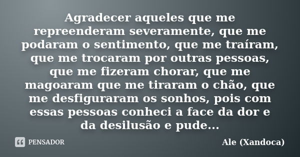 Agradecer aqueles que me repreenderam severamente, que me podaram o sentimento, que me traíram, que me trocaram por outras pessoas, que me fizeram chorar, que m... Frase de Ale (Xandoca).