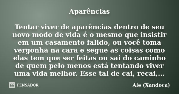 Aparências Tentar viver de aparências dentro de seu novo modo de vida é o mesmo que insistir em um casamento falido, ou você toma vergonha na cara e segue as co... Frase de ale(Xandoca).