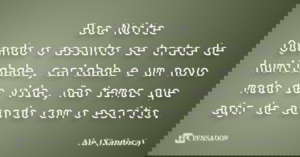Boa Noite Quando o assunto se trata de humildade, caridade e um novo modo de vida, não temos que agir de acordo com o escrito.... Frase de Ale(Xandoca).