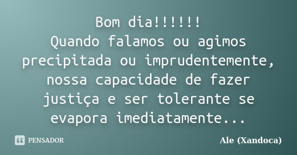 Bom dia!!!!!! Quando falamos ou agimos precipitada ou imprudentemente, nossa capacidade de fazer justiça e ser tolerante se evapora imediatamente...... Frase de Ale (Xandoca).