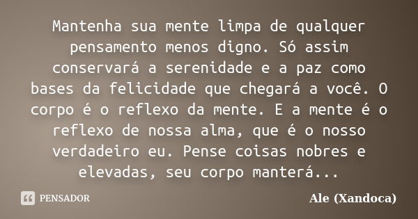 Mantenha sua mente limpa de qualquer pensamento menos digno. Só assim conservará a serenidade e a paz como bases da felicidade que chegará a você. O corpo é o r... Frase de Ale (Xandoca).