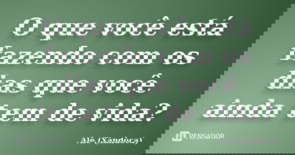 O que você está fazendo com os dias que você ainda tem de vida?... Frase de Ale (Xandoca).