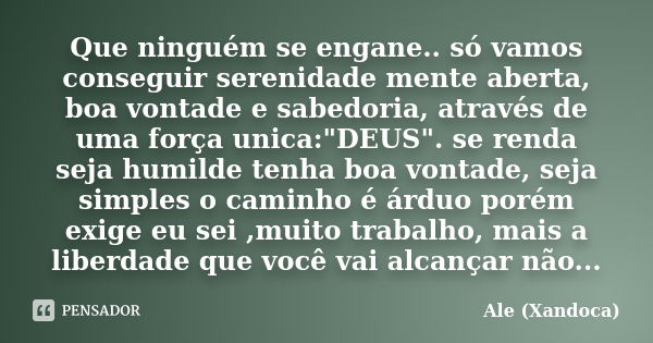 Que ninguém se engane.. só vamos conseguir serenidade mente aberta, boa vontade e sabedoria, através de uma força unica:"DEUS". se renda seja humilde ... Frase de Ale (Xandoca).