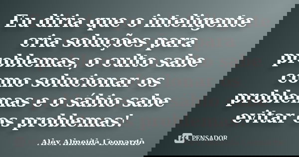Eu diria que o inteligente cria soluções para problemas, o culto sabe como solucionar os problemas e o sábio sabe evitar os problemas!... Frase de Alex Almeida Leonardo.
