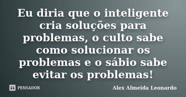 Eu diria que o inteligente cria soluções para problemas, o culto sabe como solucionar os problemas e o sábio sabe evitar os problemas!... Frase de Alex Almeida Leonardo.