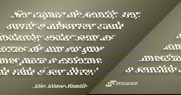 Ser capaz de sentir, ver, ouvir e absorver cada instante; estar sem as amarras de um eu que mostramos para o externo. o sentido da vida é ser livre!... Frase de Alex Alonso Bomfin.